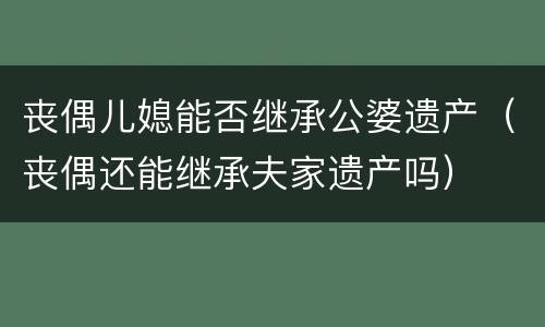 丧偶儿媳能否继承公婆遗产（丧偶还能继承夫家遗产吗）