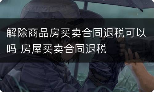 解除商品房买卖合同退税可以吗 房屋买卖合同退税