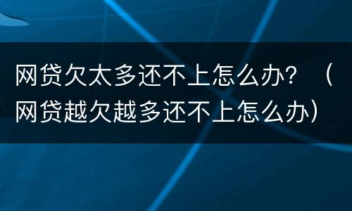 网贷欠太多还不上怎么办？（网贷越欠越多还不上怎么办）