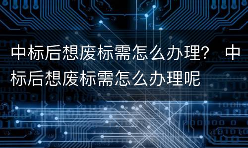 中标后想废标需怎么办理？ 中标后想废标需怎么办理呢