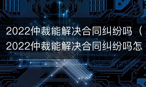 2022仲裁能解决合同纠纷吗（2022仲裁能解决合同纠纷吗怎么写）