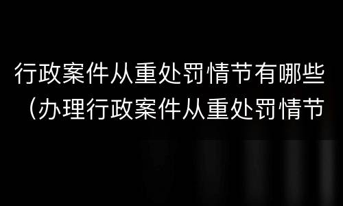 行政案件从重处罚情节有哪些（办理行政案件从重处罚情节）