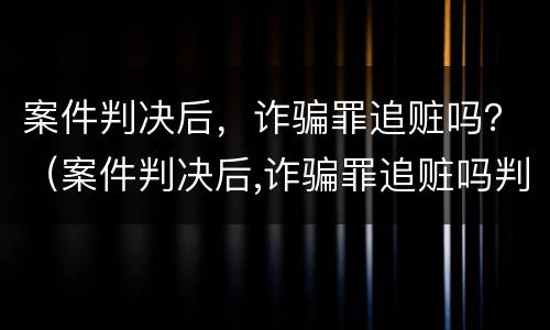 案件判决后，诈骗罪追赃吗？（案件判决后,诈骗罪追赃吗判几年）
