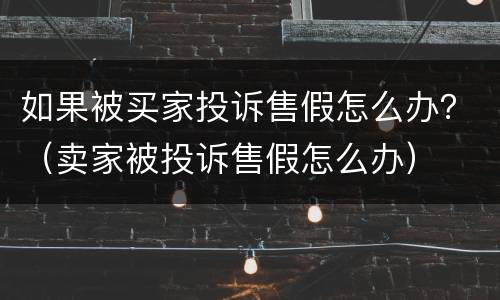 如果被买家投诉售假怎么办？（卖家被投诉售假怎么办）