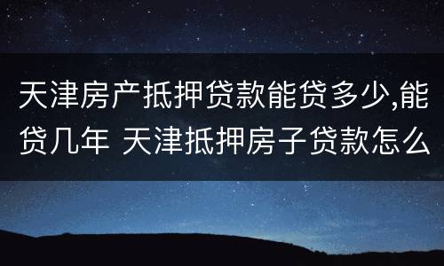 天津房产抵押贷款能贷多少,能贷几年 天津抵押房子贷款怎么贷