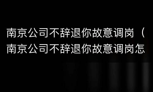 南京公司不辞退你故意调岗（南京公司不辞退你故意调岗怎么办）