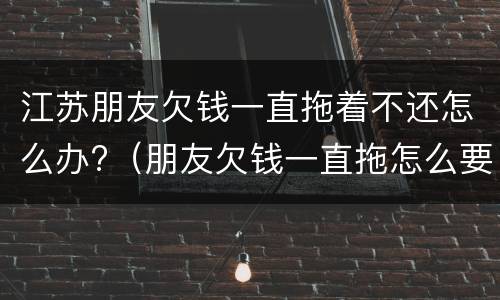 江苏朋友欠钱一直拖着不还怎么办?（朋友欠钱一直拖怎么要）