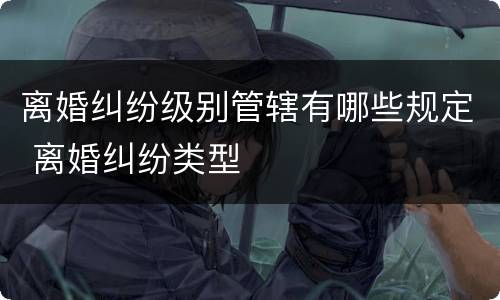 离婚纠纷级别管辖有哪些规定 离婚纠纷类型