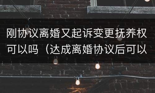 刚协议离婚又起诉变更抚养权可以吗（达成离婚协议后可以重新起诉变更协议内容吗）