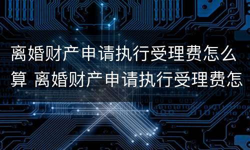 离婚财产申请执行受理费怎么算 离婚财产申请执行受理费怎么算的