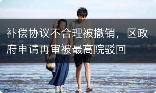 补偿协议不合理被撤销，区政府申请再审被最高院驳回