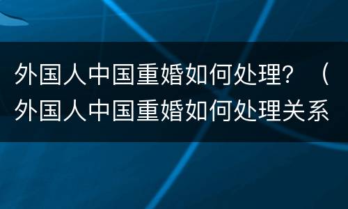外国人中国重婚如何处理？（外国人中国重婚如何处理关系）