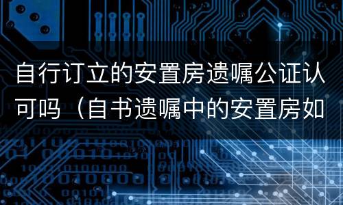 自行订立的安置房遗嘱公证认可吗（自书遗嘱中的安置房如何处理）