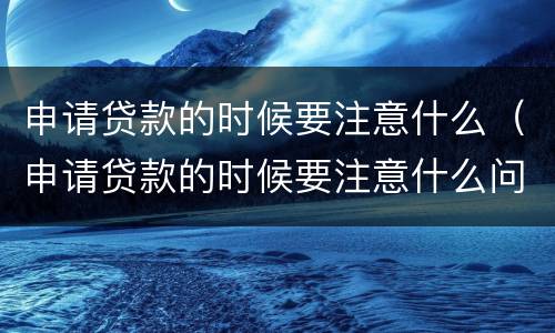 申请贷款的时候要注意什么（申请贷款的时候要注意什么问题）