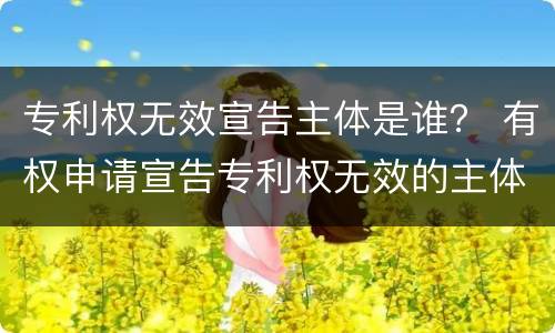 专利权无效宣告主体是谁？ 有权申请宣告专利权无效的主体是