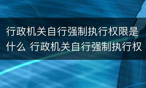 行政机关自行强制执行权限是什么 行政机关自行强制执行权限是什么权利