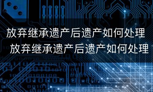 放弃继承遗产后遗产如何处理 放弃继承遗产后遗产如何处理