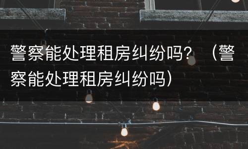 警察能处理租房纠纷吗？（警察能处理租房纠纷吗）