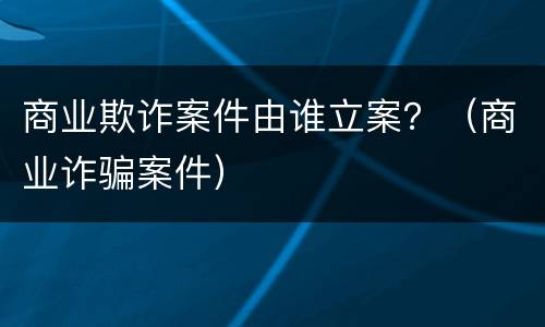 商业欺诈案件由谁立案？（商业诈骗案件）