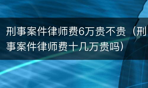 刑事案件律师费6万贵不贵（刑事案件律师费十几万贵吗）