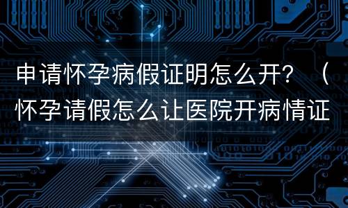 申请怀孕病假证明怎么开？（怀孕请假怎么让医院开病情证明书）