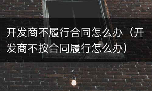 开发商不履行合同怎么办（开发商不按合同履行怎么办）