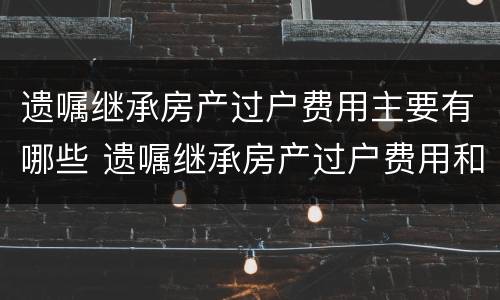 遗嘱继承房产过户费用主要有哪些 遗嘱继承房产过户费用和法定房产继承