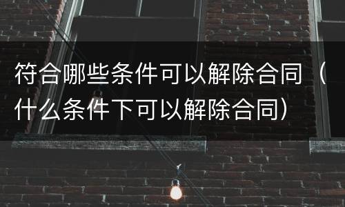 符合哪些条件可以解除合同（什么条件下可以解除合同）