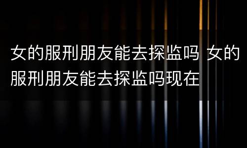 女的服刑朋友能去探监吗 女的服刑朋友能去探监吗现在