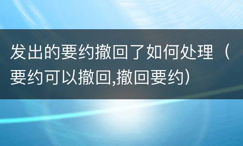 发出的要约撤回了如何处理（要约可以撤回,撤回要约）