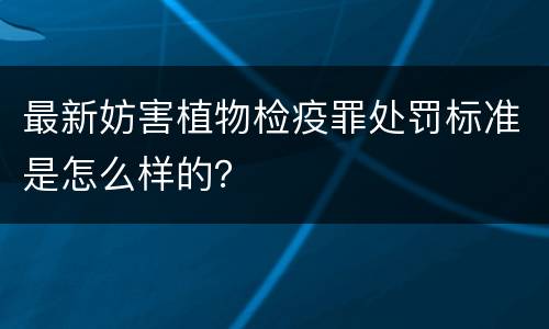 最新妨害植物检疫罪处罚标准是怎么样的？