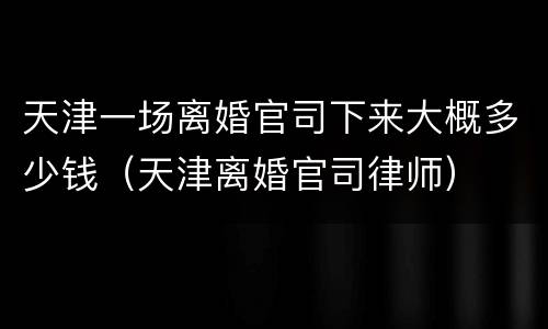 天津一场离婚官司下来大概多少钱（天津离婚官司律师）