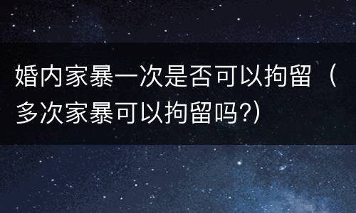 婚内家暴一次是否可以拘留（多次家暴可以拘留吗?）