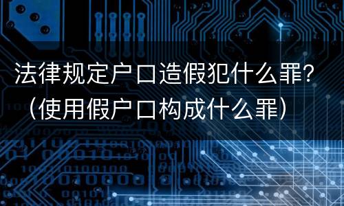 法律规定户口造假犯什么罪？（使用假户口构成什么罪）