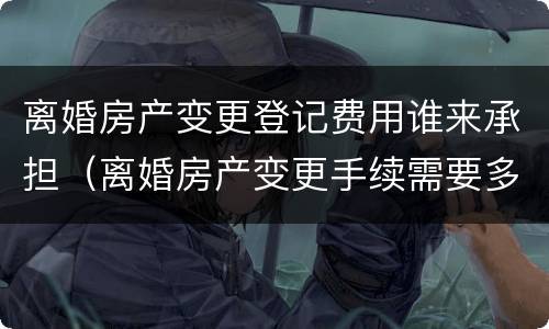 离婚房产变更登记费用谁来承担（离婚房产变更手续需要多少钱）