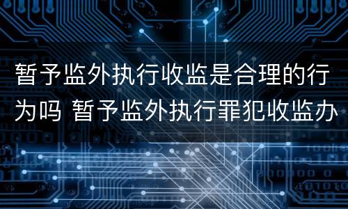 暂予监外执行收监是合理的行为吗 暂予监外执行罪犯收监办理程序