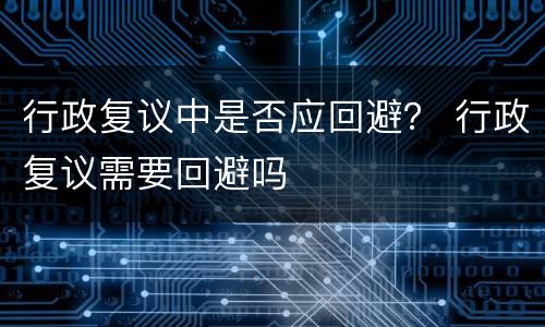 行政复议中是否应回避？ 行政复议需要回避吗
