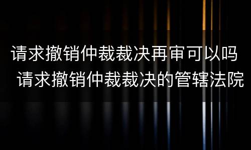 请求撤销仲裁裁决再审可以吗 请求撤销仲裁裁决的管辖法院 法考