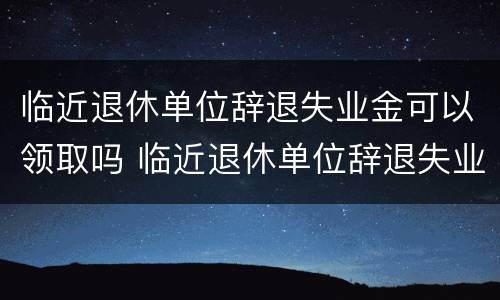 临近退休单位辞退失业金可以领取吗 临近退休单位辞退失业金可以领取吗知乎