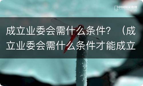 成立业委会需什么条件？（成立业委会需什么条件才能成立）
