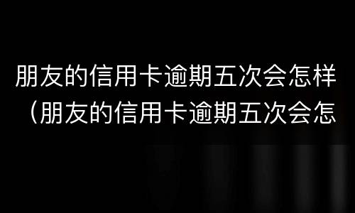 朋友的信用卡逾期五次会怎样（朋友的信用卡逾期五次会怎样呢）