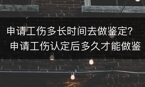 申请工伤多长时间去做鉴定？ 申请工伤认定后多久才能做鉴定