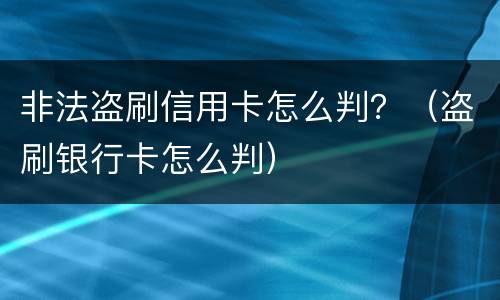 非法盗刷信用卡怎么判？（盗刷银行卡怎么判）