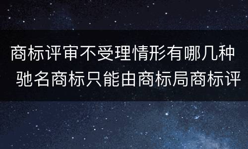 商标评审不受理情形有哪几种 驰名商标只能由商标局商标评审委员会认定