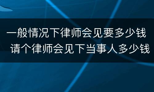一般情况下律师会见要多少钱 请个律师会见下当事人多少钱