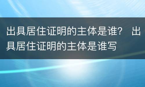 出具居住证明的主体是谁？ 出具居住证明的主体是谁写