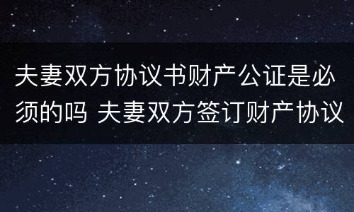 夫妻双方协议书财产公证是必须的吗 夫妻双方签订财产协议有必要公证吗