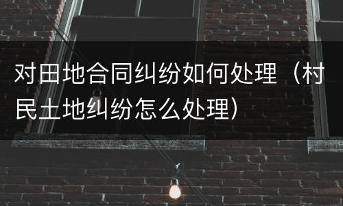 对田地合同纠纷如何处理（村民土地纠纷怎么处理）