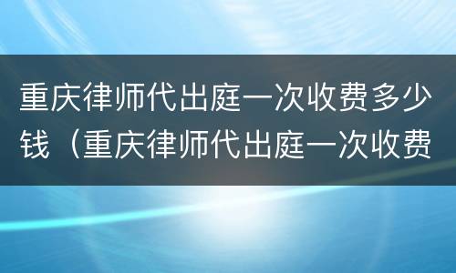 重庆律师代出庭一次收费多少钱（重庆律师代出庭一次收费多少钱啊）