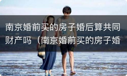 南京婚前买的房子婚后算共同财产吗（南京婚前买的房子婚后算共同财产吗）